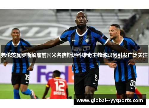 弗伦茨瓦罗斯解雇前国米名宿斯坦科维奇主教练职务引发广泛关注