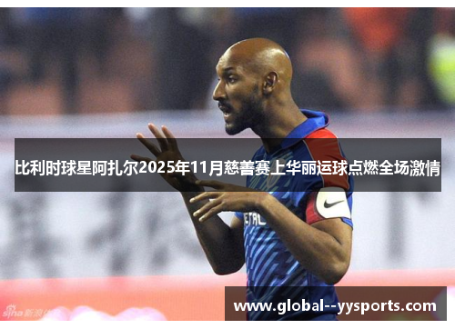 比利时球星阿扎尔2025年11月慈善赛上华丽运球点燃全场激情